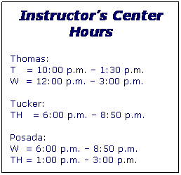 Text Box: Instructors Center Hours
Thomas:
T   = 10:00 p.m.  1:30 p.m. 
W  = 12:00 p.m.  3:00 p.m.

Tucker:  
TH   = 6:00 p.m.  8:50 p.m.

Posada:  
W  = 6:00 p.m.  8:50 p.m.
TH = 1:00 p.m. - 3:00 p.m.
