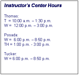 Text Box: Instructors Center Hours
Thomas:
T  = 10:00 a.m.  1:30 p.m.
W =  12:00 p.m.  3:00 p.m.

Posada:  
W =  6:00 p.m.  8:50 p.m.
TH = 1:00 p.m. - 3:00 p.m.

Tucker:  
W = 6:00 p.m.  8:50 p.m.
 
